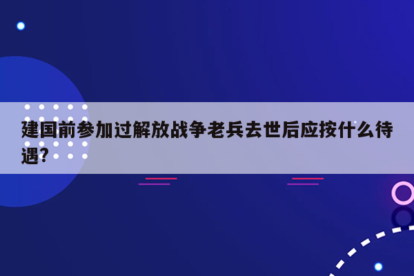 建国前参加过解放战争老兵去世后应按什么待遇?