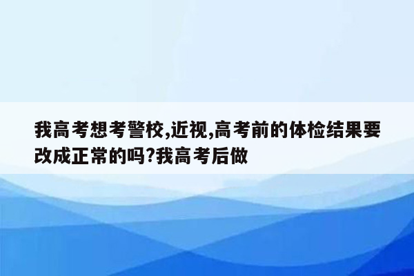 我高考想考警校,近视,高考前的体检结果要改成正常的吗?我高考后做