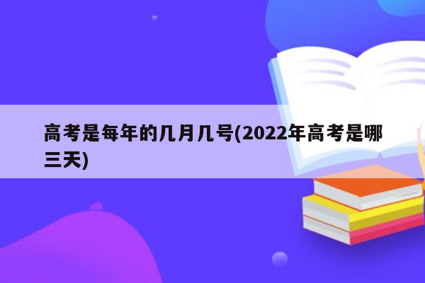 高考是每年的几月几号(2022年高考是哪三天)