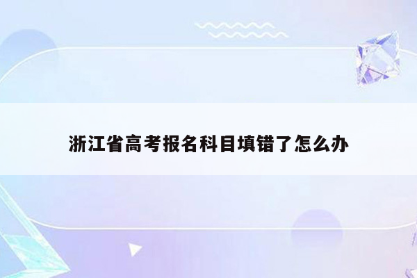 浙江省高考报名科目填错了怎么办