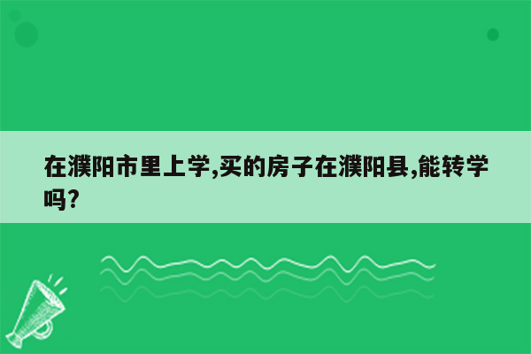 在濮阳市里上学,买的房子在濮阳县,能转学吗?