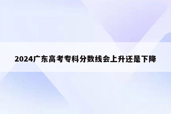 2024广东高考专科分数线会上升还是下降