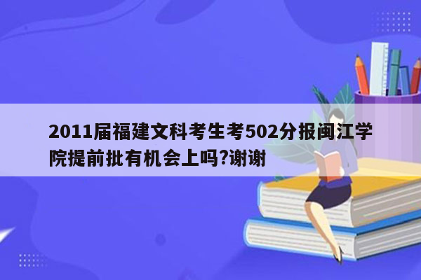 2011届福建文科考生考502分报闽江学院提前批有机会上吗?谢谢