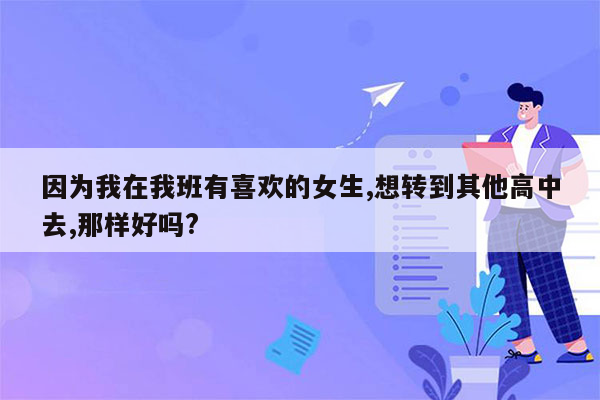 因为我在我班有喜欢的女生,想转到其他高中去,那样好吗?