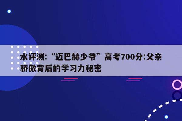 水评测:“迈巴赫少爷”高考700分:父亲骄傲背后的学习力秘密