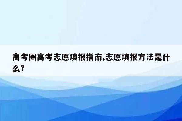 高考圈高考志愿填报指南,志愿填报方法是什么?