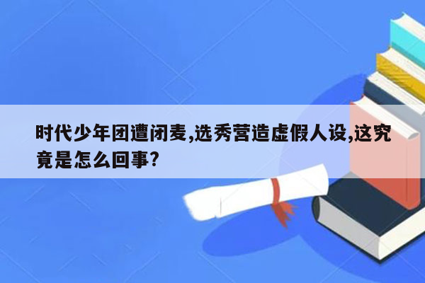 时代少年团遭闭麦,选秀营造虚假人设,这究竟是怎么回事?