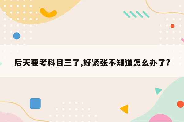 后天要考科目三了,好紧张不知道怎么办了?