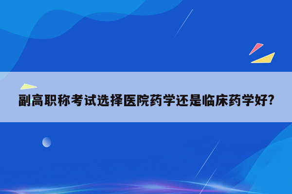 副高职称考试选择医院药学还是临床药学好?