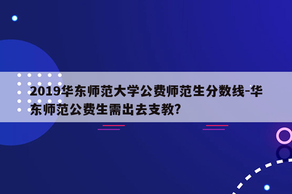 2019华东师范大学公费师范生分数线-华东师范公费生需出去支教?