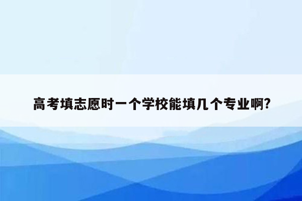 高考填志愿时一个学校能填几个专业啊?