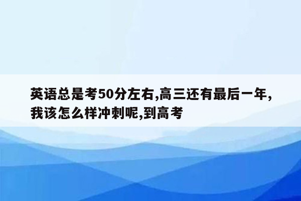 英语总是考50分左右,高三还有最后一年,我该怎么样冲刺呢,到高考