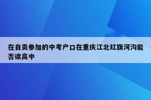 在自贡参加的中考户口在重庆江北红旗河沟能否读高中