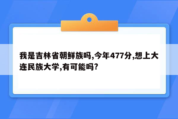 我是吉林省朝鲜族吗,今年477分,想上大连民族大学,有可能吗?