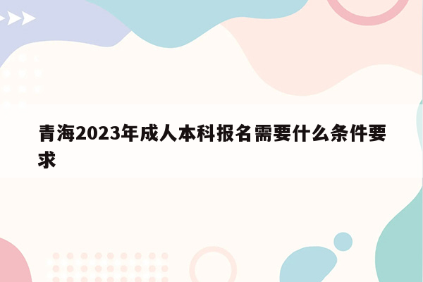 青海2023年成人本科报名需要什么条件要求