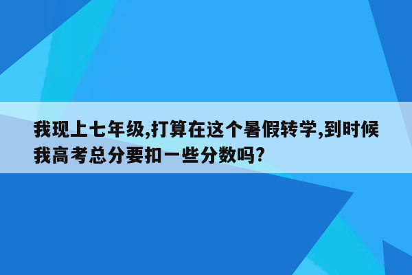 我现上七年级,打算在这个暑假转学,到时候我高考总分要扣一些分数吗?