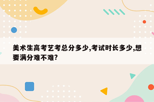 美术生高考艺考总分多少,考试时长多少,想要满分难不难?