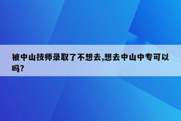 被中山技师录取了不想去,想去中山中专可以吗?