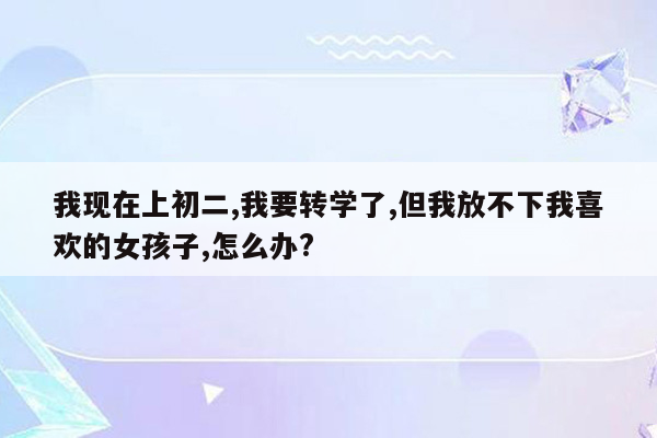 我现在上初二,我要转学了,但我放不下我喜欢的女孩子,怎么办?