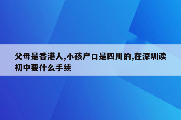 父母是香港人,小孩户口是四川的,在深圳读初中要什么手续