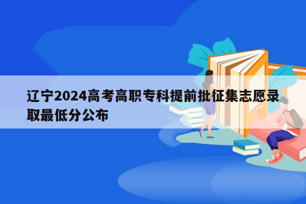 辽宁2024高考高职专科提前批征集志愿录取最低分公布