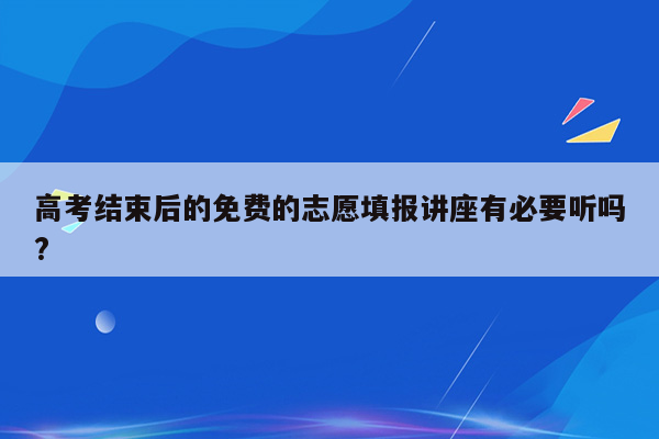 高考结束后的免费的志愿填报讲座有必要听吗?