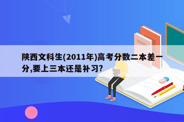 陕西文科生(2011年)高考分数二本差一分,要上三本还是补习?