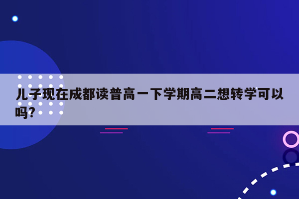 儿子现在成都读普高一下学期高二想转学可以吗?