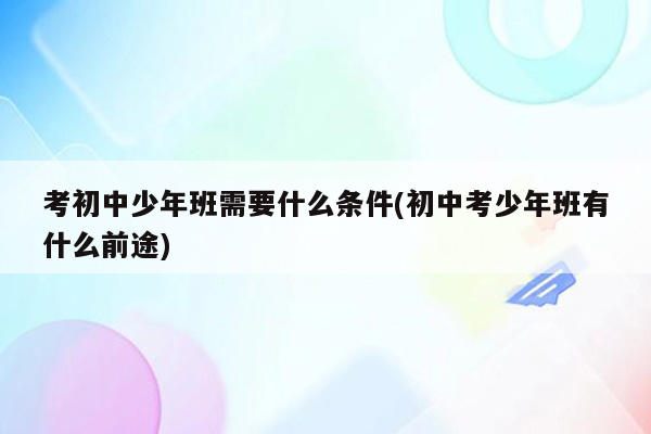 考初中少年班需要什么条件(初中考少年班有什么前途)