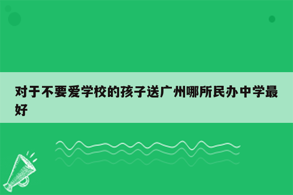 对于不要爱学校的孩子送广州哪所民办中学最好