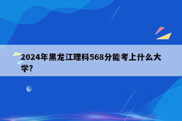 2024年黑龙江理科568分能考上什么大学?