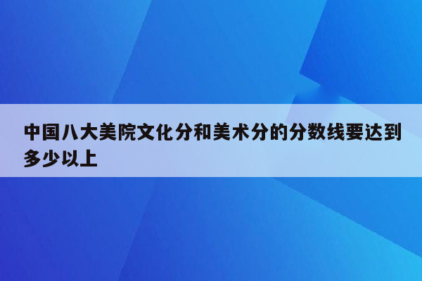 中国八大美院文化分和美术分的分数线要达到多少以上