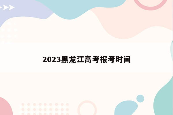 2023黑龙江高考报考时间