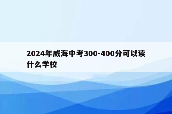 2024年威海中考300-400分可以读什么学校