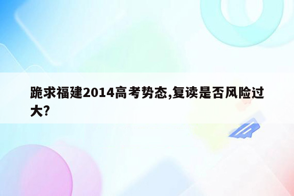 跪求福建2014高考势态,复读是否风险过大?