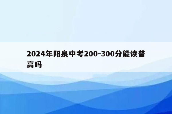 2024年阳泉中考200-300分能读普高吗