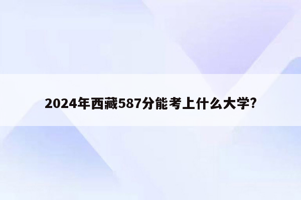 2024年西藏587分能考上什么大学?