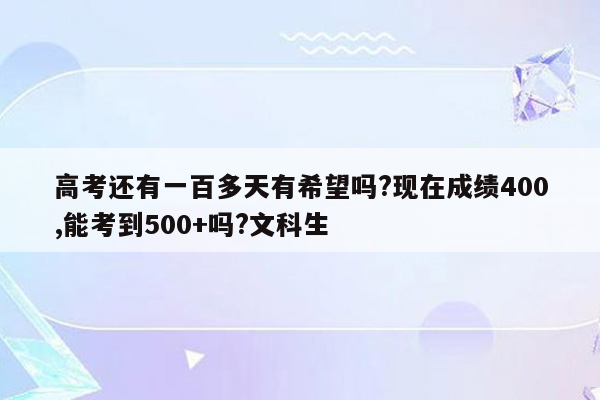 高考还有一百多天有希望吗?现在成绩400,能考到500+吗?文科生