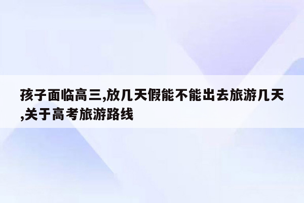 孩子面临高三,放几天假能不能出去旅游几天,关于高考旅游路线