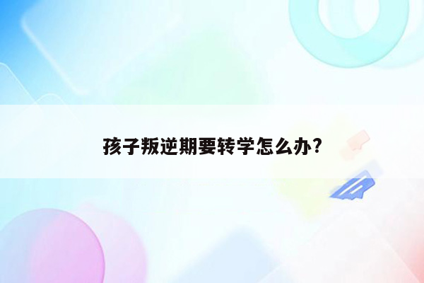 孩子叛逆期要转学怎么办?