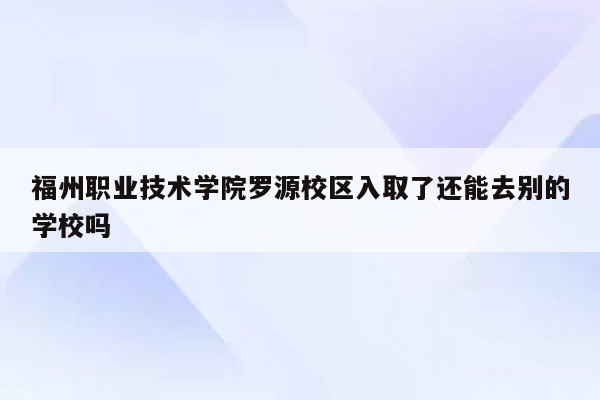 福州职业技术学院罗源校区入取了还能去别的学校吗