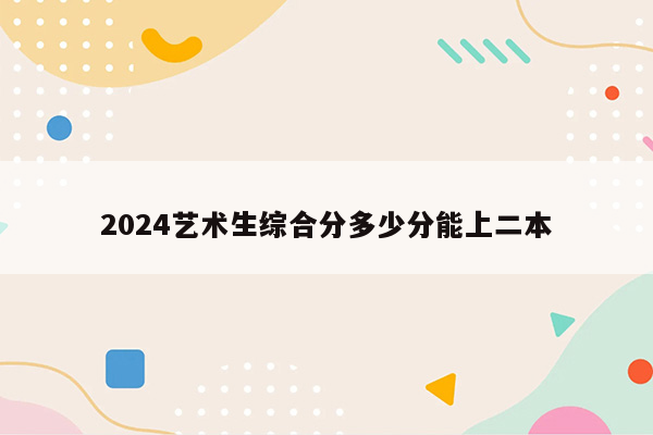 2024艺术生综合分多少分能上二本