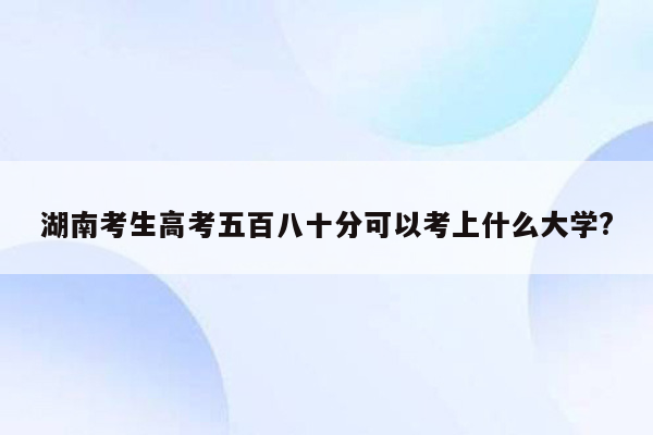 湖南考生高考五百八十分可以考上什么大学?