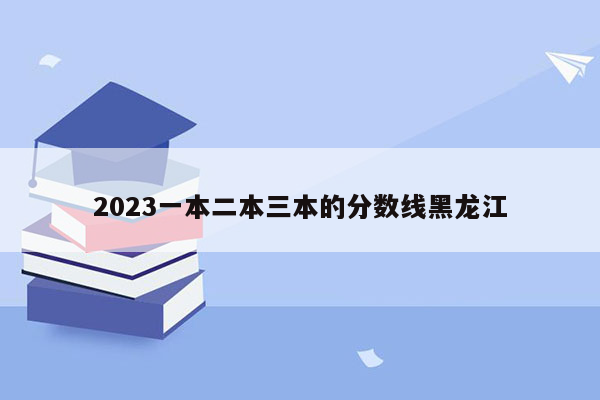 2023一本二本三本的分数线黑龙江