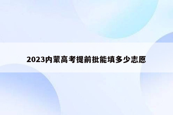 2023内蒙高考提前批能填多少志愿