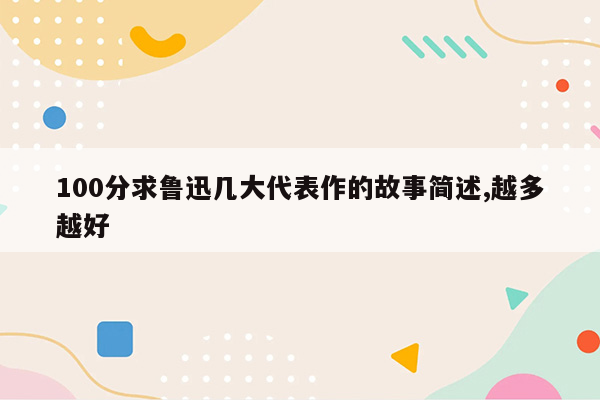 100分求鲁迅几大代表作的故事简述,越多越好