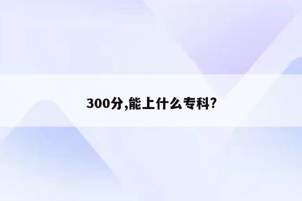 300分,能上什么专科?