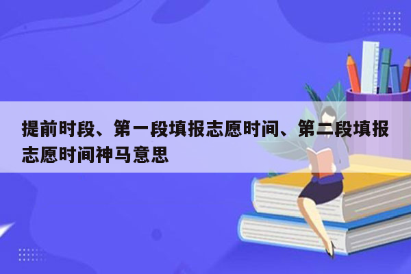 提前时段、第一段填报志愿时间、第二段填报志愿时间神马意思