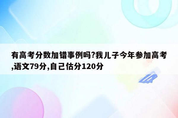 有高考分数加错事例吗?我儿子今年参加高考,语文79分,自己估分120分