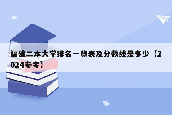 福建二本大学排名一览表及分数线是多少【2024参考】